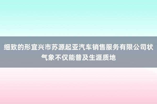 细致的形宜兴市苏源起亚汽车销售服务有限公司状气象不仅能普及生涯质地