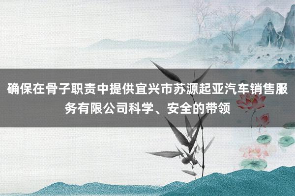 确保在骨子职责中提供宜兴市苏源起亚汽车销售服务有限公司科学、安全的带领